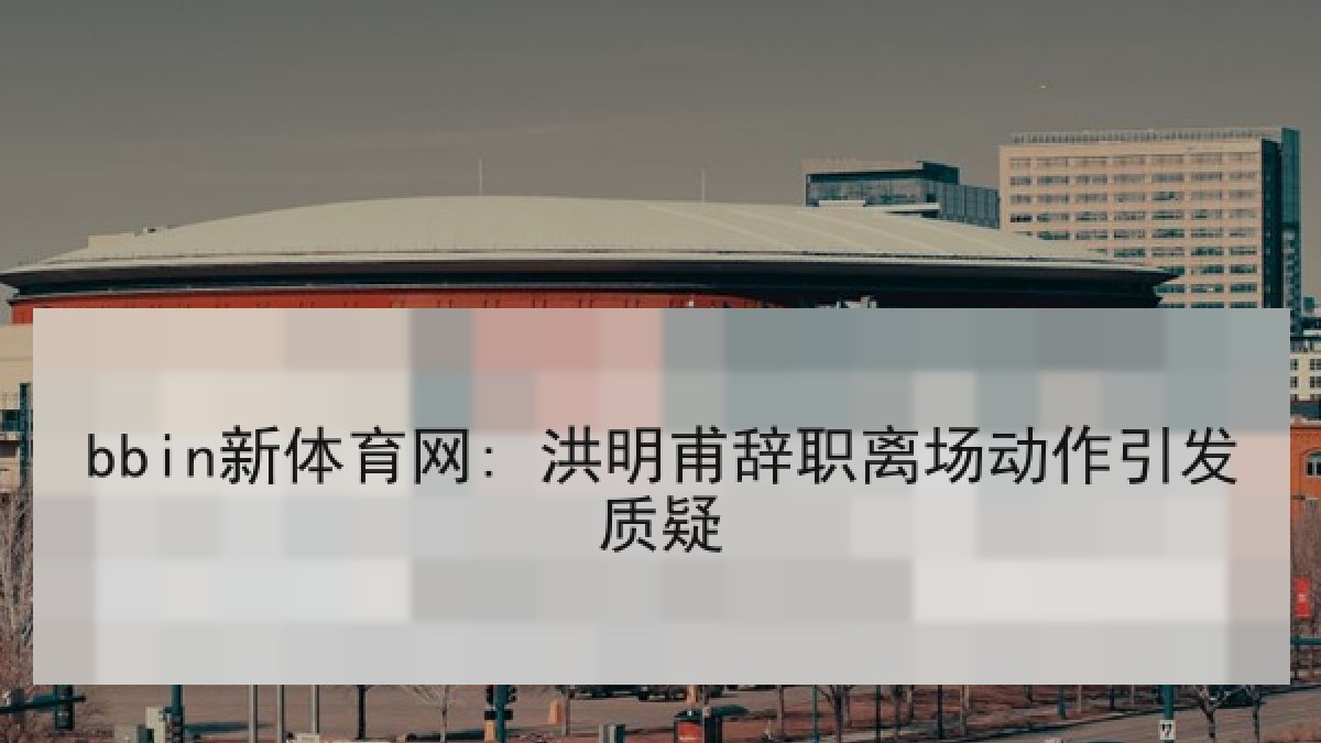 bbin新体育网: 洪明甫辞职离场动作引发质疑 bbin新体育网: 洪明甫辞职离场动作引发质疑